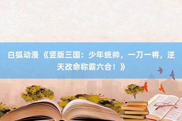白狐动漫 《竖版三国：少年统帅，一刀一将，逆天改命称霸六合！》