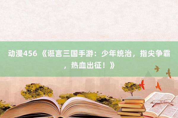 动漫456 《诳言三国手游：少年统治，指尖争霸，热血出征！》