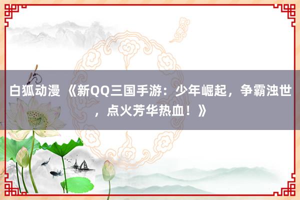 白狐动漫 《新QQ三国手游：少年崛起，争霸浊世，点火芳华热血！》