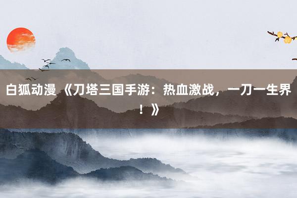 白狐动漫 《刀塔三国手游：热血激战，一刀一生界！》