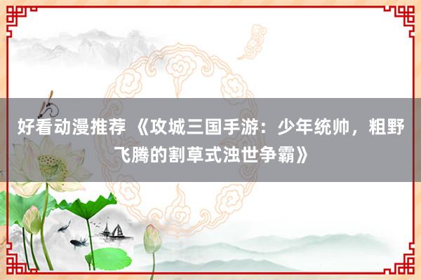 好看动漫推荐 《攻城三国手游：少年统帅，粗野飞腾的割草式浊世争霸》