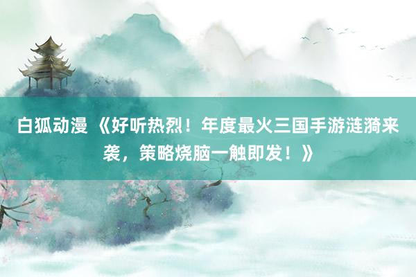白狐动漫 《好听热烈！年度最火三国手游涟漪来袭，策略烧脑一触即发！》