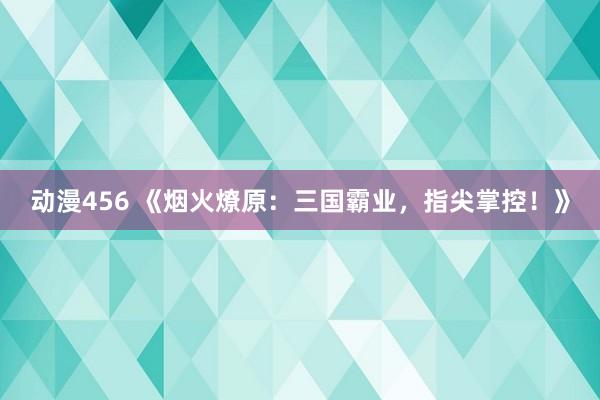 动漫456 《烟火燎原：三国霸业，指尖掌控！》