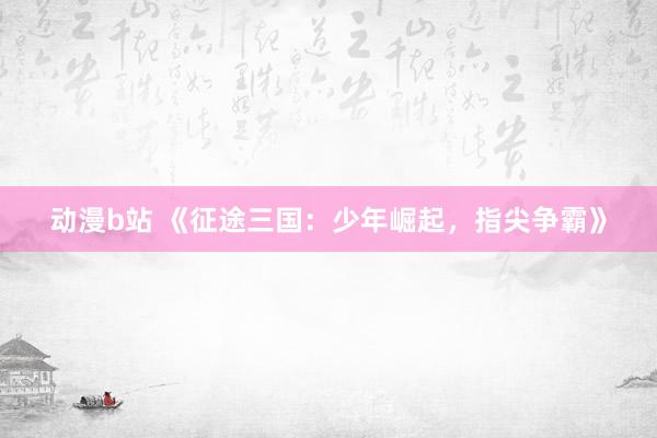 动漫b站 《征途三国：少年崛起，指尖争霸》