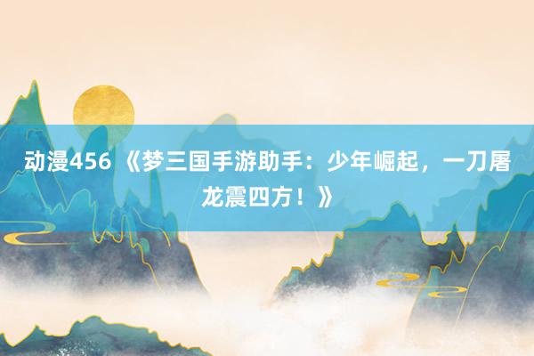 动漫456 《梦三国手游助手：少年崛起，一刀屠龙震四方！》