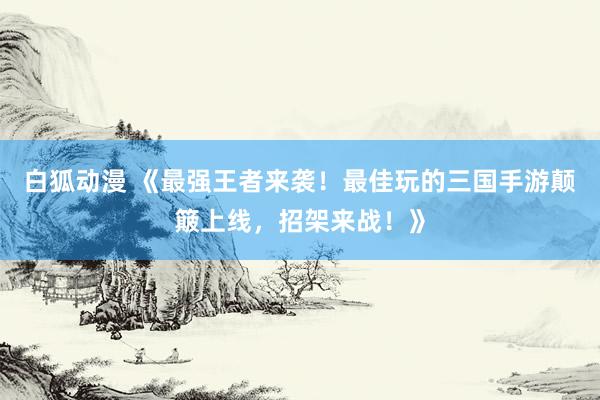 白狐动漫 《最强王者来袭！最佳玩的三国手游颠簸上线，招架来战！》