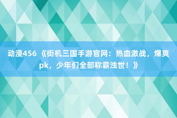 动漫456 《街机三国手游官网：热血激战，爆爽pk，少年们全部称霸浊世！》