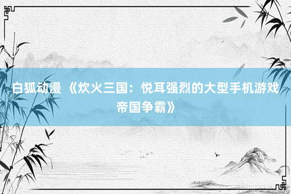 白狐动漫 《炊火三国：悦耳强烈的大型手机游戏帝国争霸》