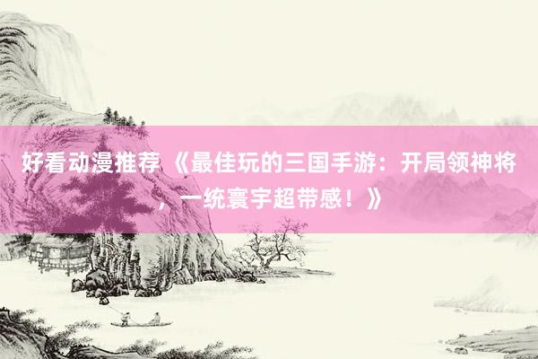 好看动漫推荐 《最佳玩的三国手游：开局领神将，一统寰宇超带感！》