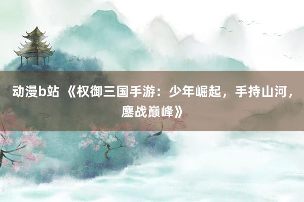 动漫b站 《权御三国手游：少年崛起，手持山河，鏖战巅峰》