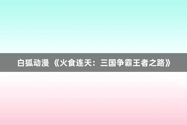 白狐动漫 《火食连天：三国争霸王者之路》