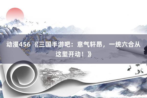 动漫456 《三国手游吧：意气轩昂，一统六合从这里开动！》