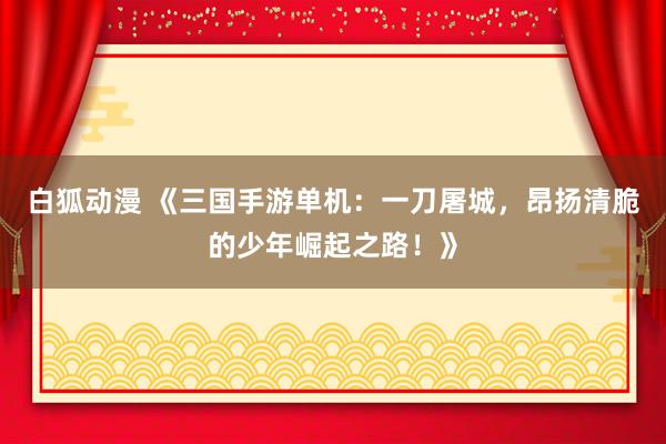白狐动漫 《三国手游单机：一刀屠城，昂扬清脆的少年崛起之路！》