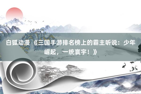 白狐动漫 《三国手游排名榜上的霸主听说：少年崛起，一统寰宇！》