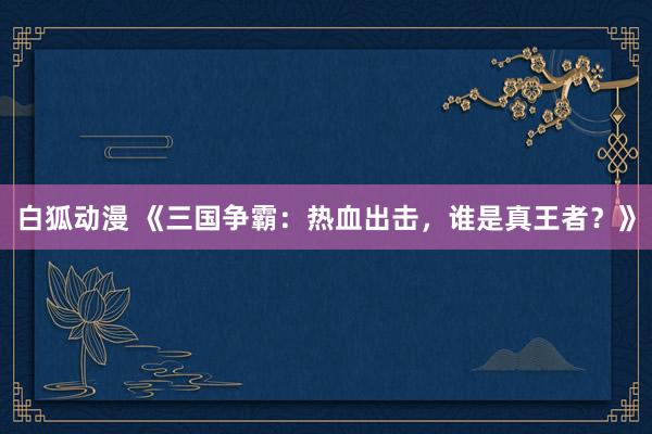 白狐动漫 《三国争霸：热血出击，谁是真王者？》