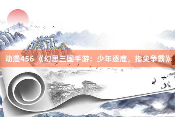 动漫456 《幻思三国手游：少年逐鹿，指尖争霸》