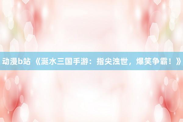 动漫b站 《涎水三国手游：指尖浊世，爆笑争霸！》