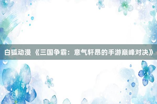 白狐动漫 《三国争霸：意气轩昂的手游巅峰对决》