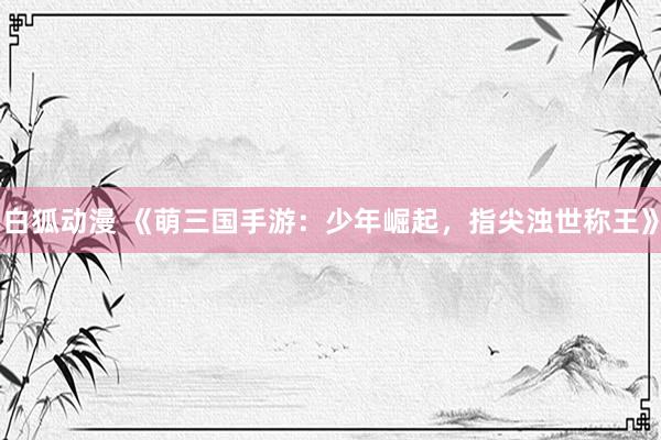 白狐动漫 《萌三国手游：少年崛起，指尖浊世称王》