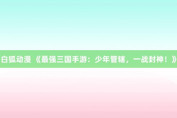 白狐动漫 《最强三国手游：少年管辖，一战封神！》