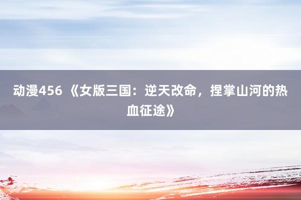 动漫456 《女版三国：逆天改命，捏掌山河的热血征途》