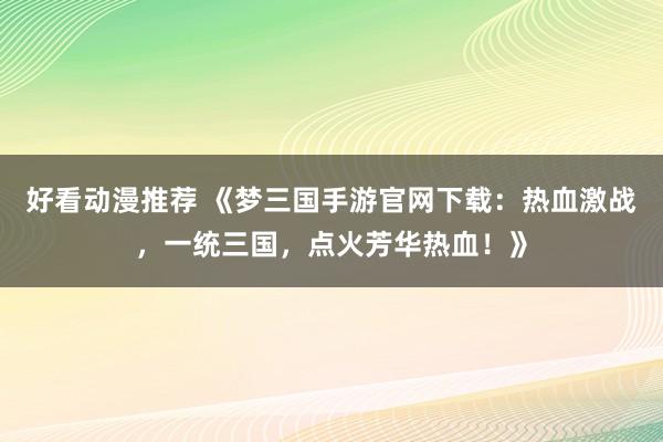 好看动漫推荐 《梦三国手游官网下载：热血激战，一统三国，点火芳华热血！》