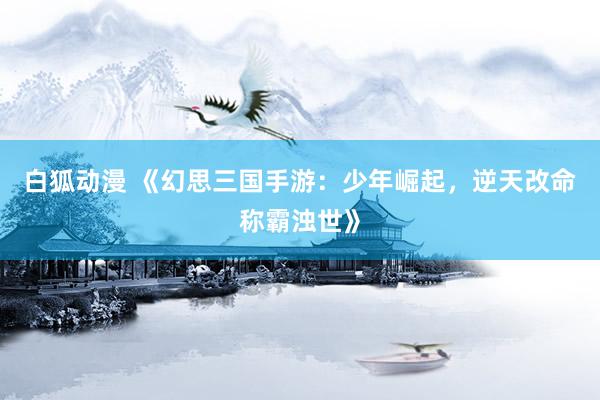 白狐动漫 《幻思三国手游：少年崛起，逆天改命称霸浊世》