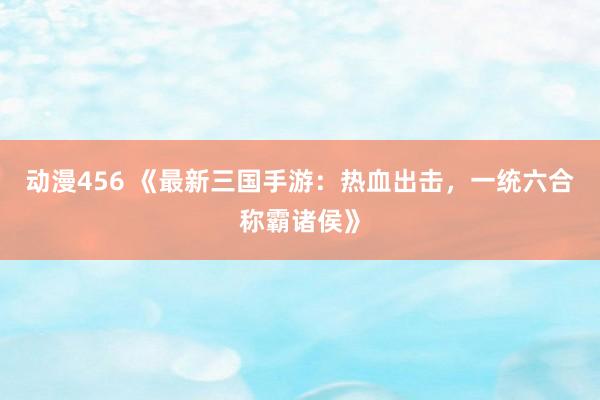 动漫456 《最新三国手游：热血出击，一统六合称霸诸侯》