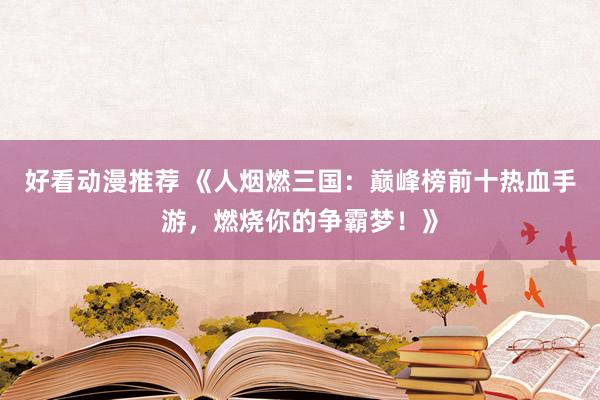 好看动漫推荐 《人烟燃三国：巅峰榜前十热血手游，燃烧你的争霸梦！》