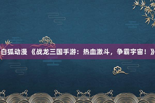 白狐动漫 《战龙三国手游：热血激斗，争霸宇宙！》
