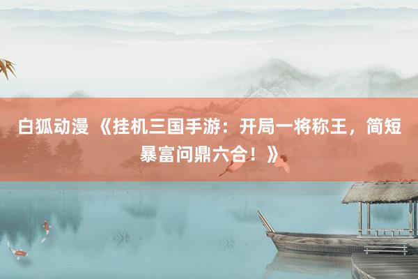 白狐动漫 《挂机三国手游：开局一将称王，简短暴富问鼎六合！》