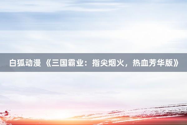 白狐动漫 《三国霸业：指尖烟火，热血芳华版》