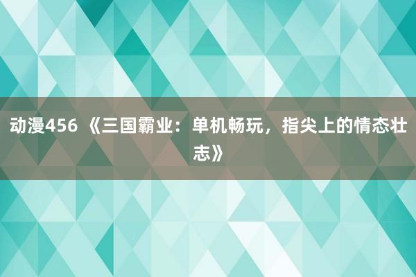 动漫456 《三国霸业：单机畅玩，指尖上的情态壮志》