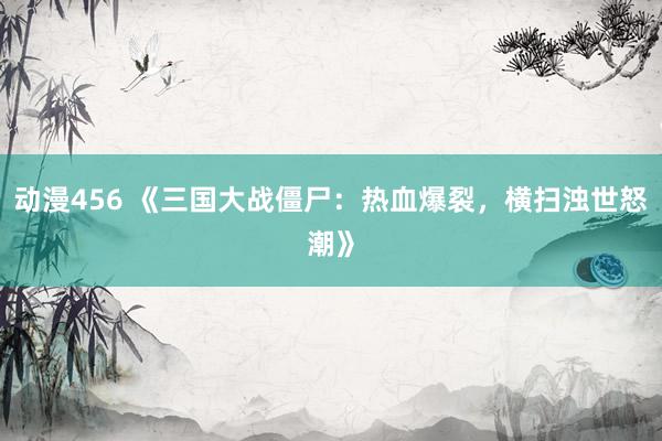 动漫456 《三国大战僵尸：热血爆裂，横扫浊世怒潮》