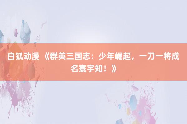 白狐动漫 《群英三国志：少年崛起，一刀一将成名寰宇知！》