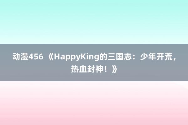动漫456 《HappyKing的三国志：少年开荒，热血封神！》