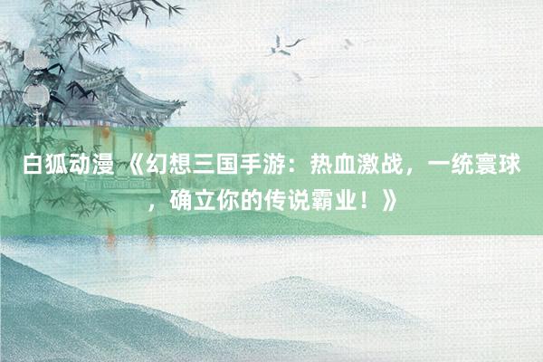 白狐动漫 《幻想三国手游：热血激战，一统寰球，确立你的传说霸业！》
