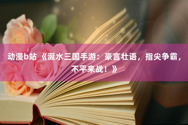 动漫b站 《涎水三国手游：豪言壮语，指尖争霸，不平来战！》