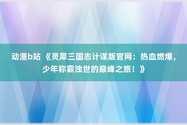动漫b站 《灵犀三国志计谋版官网：热血燃爆，少年称霸浊世的巅峰之旅！》
