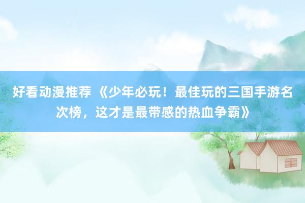 好看动漫推荐 《少年必玩！最佳玩的三国手游名次榜，这才是最带感的热血争霸》