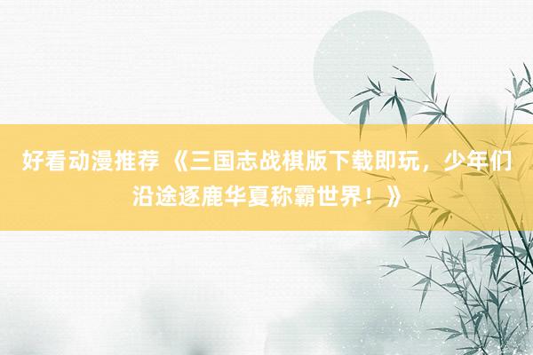 好看动漫推荐 《三国志战棋版下载即玩，少年们沿途逐鹿华夏称霸世界！》