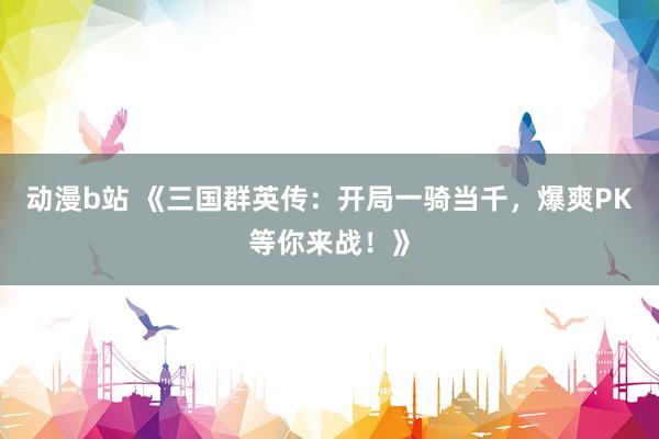 动漫b站 《三国群英传：开局一骑当千，爆爽PK等你来战！》