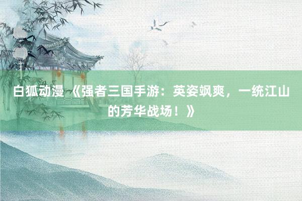 白狐动漫 《强者三国手游：英姿飒爽，一统江山的芳华战场！》