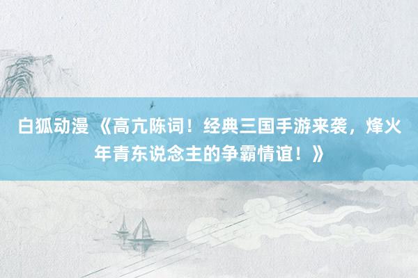 白狐动漫 《高亢陈词！经典三国手游来袭，烽火年青东说念主的争霸情谊！》
