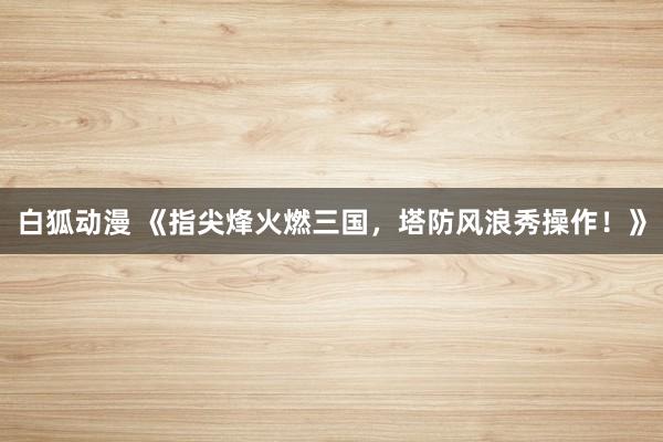 白狐动漫 《指尖烽火燃三国，塔防风浪秀操作！》