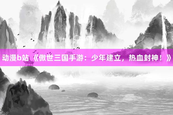 动漫b站 《傲世三国手游：少年建立，热血封神！》