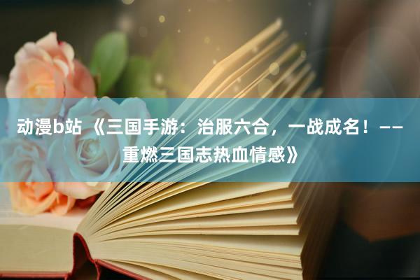 动漫b站 《三国手游：治服六合，一战成名！——重燃三国志热血情感》