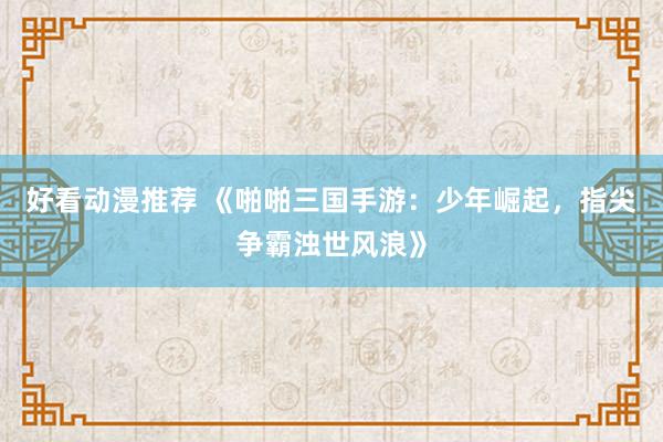 好看动漫推荐 《啪啪三国手游：少年崛起，指尖争霸浊世风浪》