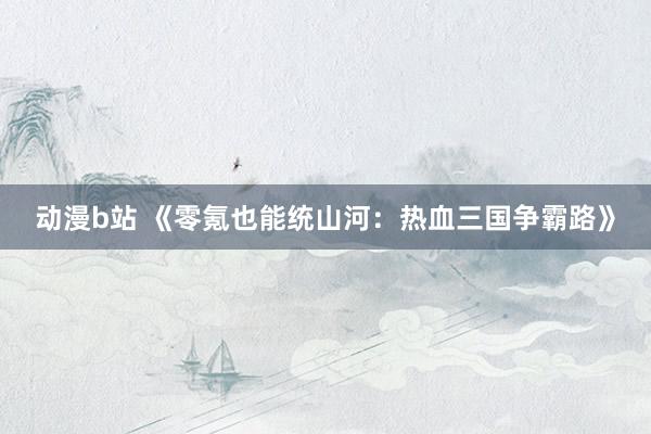 动漫b站 《零氪也能统山河：热血三国争霸路》