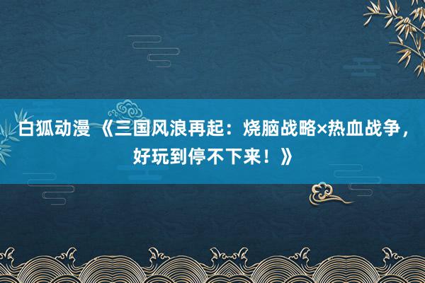 白狐动漫 《三国风浪再起：烧脑战略×热血战争，好玩到停不下来！》